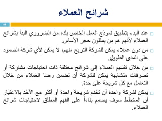 ‫العمالء‬ ‫شرائح‬
‫عند‬‫البدء‬‫بتطبيق‬‫نموذج‬‫العمل‬‫الخاص‬،‫بك‬‫من‬‫الضروري‬‫البدأ‬‫بشرائح‬
‫العمالء‬‫ألنهم‬‫هم‬‫من‬‫يمثلون‬‫حجر‬‫األساس‬.
‫من‬‫دون‬‫عمالء‬‫يمكن‬‫للشركة‬‫التربح‬،‫منهم‬‫ال‬‫يمكن‬‫ألي‬‫شركة‬‫الصمود‬
‫على‬‫المدى‬‫الطويل‬.
‫من‬‫خالل‬‫تقسيم‬‫العمالء‬‫إلى‬‫شرائح‬‫مختلفة‬‫ذات‬‫احتياجات‬‫مشتركة‬‫أو‬
‫تصرفات‬‫متشابهة‬‫يمكن‬‫للشركة‬‫أن‬‫تضمن‬‫رضا‬‫العمالء‬‫من‬‫خالل‬
‫التعامل‬‫مع‬‫كل‬‫شريحة‬‫على‬‫حدة‬.
‫يمكن‬‫لشركة‬‫واحدة‬‫أن‬‫تخدم‬‫شريحة‬‫واحدة‬‫أو‬‫أكثر‬‫مع‬‫األخذ‬‫باالعتبار‬
‫أن‬‫المخطط‬‫سوف‬‫يصمم‬‫ا‬‫ا‬‫بناء‬‫على‬‫الفهم‬‫المطلق‬‫الحتياجات‬‫شرائح‬
‫العمالء‬.
68
 
