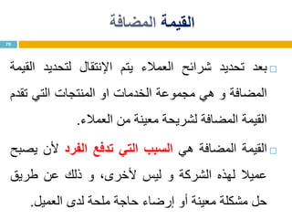 ‫القيمة‬‫المضافة‬
‫بعد‬‫تحديد‬‫شرائح‬‫العمالء‬‫يتم‬‫اإلنتقال‬‫لتحديد‬‫القيمة‬
‫المضافة‬‫و‬‫هي‬‫مجموعة‬‫الخدمات‬‫او‬‫المنتجات‬‫التي‬‫تقدم‬
‫القيمة‬‫المضافة‬‫لشريحة‬‫معينة‬‫من‬‫العمالء‬.
‫القيمة‬‫المضافة‬‫هي‬‫السبب‬‫التي‬‫تدفع‬‫الفرد‬‫ألن‬‫يصبح‬
‫عميال‬‫لهذه‬‫الشركة‬‫و‬‫ليس‬،‫ألخرى‬‫و‬‫ذلك‬‫عن‬‫طريق‬
‫حل‬‫مشكلة‬‫معينة‬‫أو‬‫إرضاء‬‫حاجة‬‫ملحة‬‫لدى‬‫العميل‬.
70
 