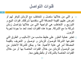 ‫التواصل‬ ‫قنوات‬
‫و‬‫التي‬‫من‬‫خاللها‬‫ستصل‬‫و‬‫تتخاطب‬‫مع‬‫الزبائن‬‫لتوفر‬‫لهم‬‫أو‬
‫تعرض‬‫عليهم‬‫القيمة‬‫المضافة‬‫التي‬‫ستقدمها‬‫شركتك‬.‫قنوات‬‫البيع‬‫و‬
‫التوزيع‬‫و‬‫التخاطب‬‫هي‬‫الواجهة‬‫التي‬‫من‬‫خاللها‬‫يتواصل‬‫زبائن‬
‫شركة‬‫ما‬‫مع‬‫الشركة‬.‫جودة‬‫هذه‬‫القنوات‬‫تحدد‬‫لحد‬‫ما‬‫جودة‬‫تجربة‬
‫الزبون‬.
‫تعتبر‬‫عملية‬‫العثور‬‫على‬‫خليط‬‫مناسب‬‫من‬‫األساليب‬‫و‬‫الطرق‬‫التي‬
‫تطوعها‬‫الشركة‬‫للوصول‬‫للزبائن‬‫و‬‫توصيل‬‫و‬‫التعريف‬‫بالقيمة‬
‫المضافة‬‫أمر‬‫في‬‫غاية‬‫األهمية‬.‫هذا‬‫و‬‫يمكن‬‫للشركة‬‫االختبار‬‫من‬
‫بين‬‫الوصول‬‫للزبائن‬‫من‬‫خالل‬‫القنوات‬‫الخاصة‬‫بها‬‫أو‬‫من‬‫خالل‬
‫القنوات‬‫الخاصة‬‫بالشركاء‬‫أو‬‫بالطريقتين‬‫معا‬.

73
 