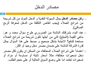 ‫الدخل‬ ‫مصادر‬
‫ركن‬‫مصادر‬‫الدخل‬‫يمثل‬‫السيولة‬‫النقدية‬‫و‬‫الدخل‬‫المولد‬‫من‬‫كل‬‫شريحة‬
‫من‬‫شرائح‬‫العمالء‬(‫يجب‬‫انقاص‬‫التكلفة‬‫من‬‫الدخل‬‫لمعرفة‬‫الربح‬
‫الصافي‬).
‫عند‬‫البدء‬‫بشركتك‬‫الناشئة‬‫من‬‫الضروري‬‫طرح‬‫سؤال‬‫محدد‬‫و‬‫هو‬:
‫ماهي‬‫القيمة‬(‫المبلغ‬)‫التي‬‫من‬‫أجلها‬‫تكون‬‫شريحة‬‫من‬‫شرائح‬‫العمالء‬
‫مستعدة‬‫للدفع؟‬‫االجابة‬‫بشكل‬‫صحيح‬‫و‬‫مبسط‬‫على‬‫هذا‬‫السؤال‬‫يمثل‬
‫قدرة‬‫الشركة‬‫الناشئة‬‫على‬‫ضمان‬‫مصدر‬‫دخل‬‫وحيد‬‫أو‬‫أكثر‬.
‫ا‬‫ا‬‫اعتماد‬‫على‬‫شرائح‬‫العمالء‬،‫المختلفة‬‫من‬‫الممكن‬‫ان‬‫يكون‬‫لكل‬‫مصدر‬
‫دخل‬‫تسعيرات‬،‫مختلفة‬‫مثال‬‫أسعار‬‫ثابتة‬‫أو‬‫مساومة‬‫أو‬‫مزاد‬‫أو‬
‫تسعيرات‬‫تعتمد‬‫اما‬‫على‬‫وضع‬‫السوق‬‫الحالية‬‫أو‬‫على‬‫حجم‬‫الطلب‬.
78
 