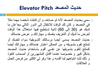‫حديث‬‫المصعد‬Elevator Pitch
‫سمي‬‫بحديث‬‫المصعد‬‫ألنه‬‫لو‬‫صادف‬‫و‬‫أن‬‫قابلت‬‫شخصا‬‫مهما‬‫مثال‬
‫في‬‫المصعد‬‫و‬‫كان‬‫لك‬‫الوقت‬‫لالنتقال‬‫إلى‬‫الدور‬‫التالي‬‫معا‬‫فإن‬‫ما‬
‫لديك‬‫هو‬(30‫إلى‬60)‫ثانية‬‫تستطيع‬‫فيها‬‫استغالل‬‫هذا‬‫الوقت‬
‫لعرض‬‫ما‬‫لديك‬‫أو‬‫التعريف‬‫بنفسك‬‫و‬‫مهاراتك‬‫و‬‫عرض‬‫خدماتك‬
‫حديث‬‫المصعد‬‫يسمى‬‫أيضا‬‫برسالتك‬‫التسويقية‬‫سواء‬‫لنفسك‬‫أو‬
‫لمنتج‬‫تقوم‬‫بتسويقه‬‫و‬‫من‬‫الممكن‬‫اعتبار‬‫خدماتك‬‫و‬‫مهاراتك‬‫أيضا‬
‫كمنتج‬‫لتقوم‬‫بتسويقها‬‫عن‬‫نفسي‬‫أقوم‬‫باستخدام‬‫حديث‬‫المصعد‬
‫بشكل‬‫كبير‬‫و‬‫خصوصا‬‫عندما‬‫أقابل‬‫المشهورين‬‫أو‬‫أصحاب‬‫النفوذ‬
‫و‬‫ذلك‬‫لشد‬‫انتباههم‬‫لما‬‫أقدمه‬‫و‬‫هذا‬‫وفر‬‫لي‬‫الكثير‬‫من‬‫فرص‬‫العمل‬
‫و‬‫العالقات‬
83
 