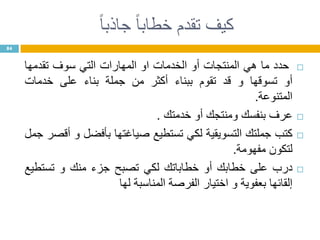 ‫ا‬‫ا‬‫جاذب‬ ‫ا‬‫ا‬‫خطاب‬ ‫تقدم‬ ‫كيف‬
‫حدد‬‫ما‬‫هي‬‫المنتجات‬‫أو‬‫الخدمات‬‫او‬‫المهارات‬‫التي‬‫سوف‬‫تقدمها‬
‫أو‬‫تسوقها‬‫و‬‫قد‬‫تقوم‬‫ببناء‬‫أكثر‬‫من‬‫جملة‬‫بناء‬‫على‬‫خدمات‬
‫المتنوعة‬.
‫عرف‬‫بنفسك‬‫ومنتجك‬‫أو‬‫خدمتك‬.
‫كتب‬‫جملتك‬‫التسويقية‬‫لكي‬‫تستطيع‬‫صياغتها‬‫بأفضل‬‫و‬‫أقصر‬‫جمل‬
‫لتكون‬‫مفهومة‬.
‫درب‬‫على‬‫خطابك‬‫أو‬‫خطاباتك‬‫لكي‬‫تصبح‬‫جزء‬‫منك‬‫و‬‫تستطيع‬
‫إلقائها‬‫بعفوية‬‫و‬‫اختيار‬‫الفرصة‬‫المناسبة‬‫لها‬
84
 