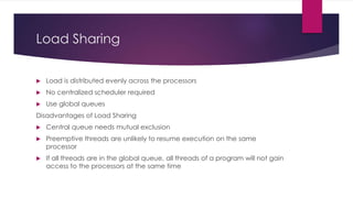 Load Sharing
 Load is distributed evenly across the processors
 No centralized scheduler required
 Use global queues
Disadvantages of Load Sharing
 Central queue needs mutual exclusion
 Preemptive threads are unlikely to resume execution on the same
processor
 If all threads are in the global queue, all threads of a program will not gain
access to the processors at the same time
 