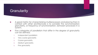 Granularity
 A good metric for characterizing multiprocessors and placing then in
context with other architectures is to consider the synchronization
granularity, or frequency of synchronization, between processes in a
system.
 Five categories of parallelism that differ in the degree of granularity
can be defined:
1. Independent parallelism
2. Very coarse granularity
3. Coarse granularity
4. Medium granularity
5. Fine granularity
 