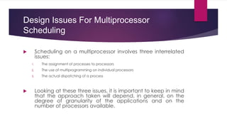 Design Issues For Multiprocessor
Scheduling
 Scheduling on a multiprocessor involves three interrelated
issues:
1. The assignment of processes to processors
2. The use of multiprogramming on individual processors
3. The actual dispatching of a process
 Looking at these three issues, it is important to keep in mind
that the approach taken will depend, in general, on the
degree of granularity of the applications and on the
number of processors available.
 