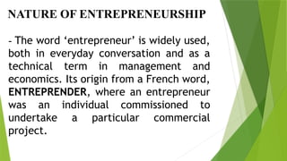 NATURE OF ENTREPRENEURSHIP
- The word ‘entrepreneur’ is widely used,
both in everyday conversation and as a
technical term in management and
economics. Its origin from a French word,
ENTREPRENDER, where an entrepreneur
was an individual commissioned to
undertake a particular commercial
project.
 