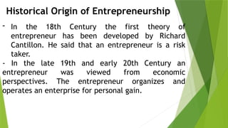Historical Origin of Entrepreneurship
- In the 18th Century the first theory of
entrepreneur has been developed by Richard
Cantillon. He said that an entrepreneur is a risk
taker.
- In the late 19th and early 20th Century an
entrepreneur was viewed from economic
perspectives. The entrepreneur organizes and
operates an enterprise for personal gain.
 
