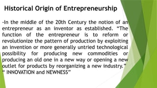 Historical Origin of Entrepreneurship
-In the middle of the 20th Century the notion of an
entrepreneur as an inventor as established. “The
function of the entrepreneur is to reform or
revolutionize the pattern of production by exploiting
an invention or more generally untried technological
possibility for producing new commodities or
producing an old one in a new way or opening a new
outlet for products by reorganizing a new industry.”
“ INNOVATION and NEWNESS”
 