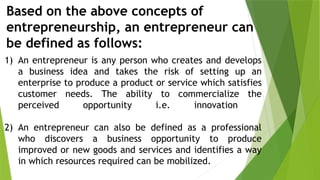 Based on the above concepts of
entrepreneurship, an entrepreneur can
be defined as follows:
1) An entrepreneur is any person who creates and develops
a business idea and takes the risk of setting up an
enterprise to produce a product or service which satisfies
customer needs. The ability to commercialize the
perceived opportunity i.e. innovation
2) An entrepreneur can also be defined as a professional
who discovers a business opportunity to produce
improved or new goods and services and identifies a way
in which resources required can be mobilized.
 
