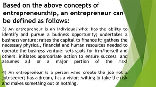 Based on the above concepts of
entrepreneurship, an entrepreneur can
be defined as follows:
3) An entrepreneur is an individual who: has the ability to
identify and pursue a business opportunity; undertakes a
business venture; raises the capital to finance it; gathers the
necessary physical, financial and human resources needed to
operate the business venture; sets goals for him/herself and
others; initiates appropriate action to ensure success; and
assumes all or a major portion of the risk!
4) An entrepreneur is a person who: create the job not a
job-seeker; has a dream, has a vision; willing to take the risk
and makes something out of nothing.
 