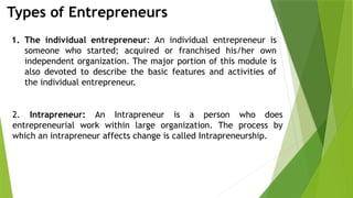 Types of Entrepreneurs
1. The individual entrepreneur: An individual entrepreneur is
someone who started; acquired or franchised his/her own
independent organization. The major portion of this module is
also devoted to describe the basic features and activities of
the individual entrepreneur.
2. Intrapreneur: An Intrapreneur is a person who does
entrepreneurial work within large organization. The process by
which an intrapreneur affects change is called Intrapreneurship.
 