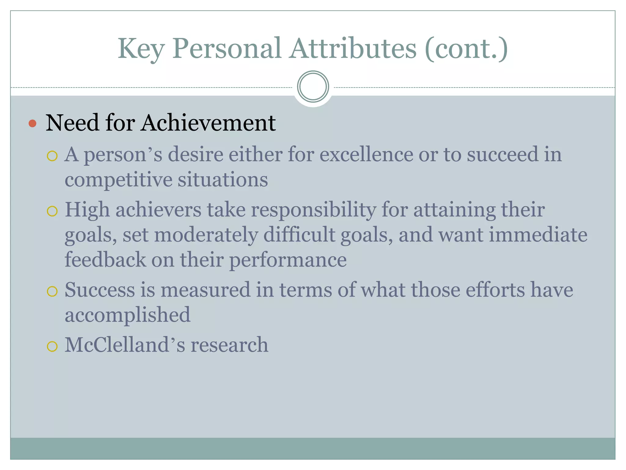 Key Personal Attributes (cont.)
 Need for Achievement
 A person’s desire either for excellence or to succeed in
competitive situations
 High achievers take responsibility for attaining their
goals, set moderately difficult goals, and want immediate
feedback on their performance
 Success is measured in terms of what those efforts have
accomplished
 McClelland’s research
 