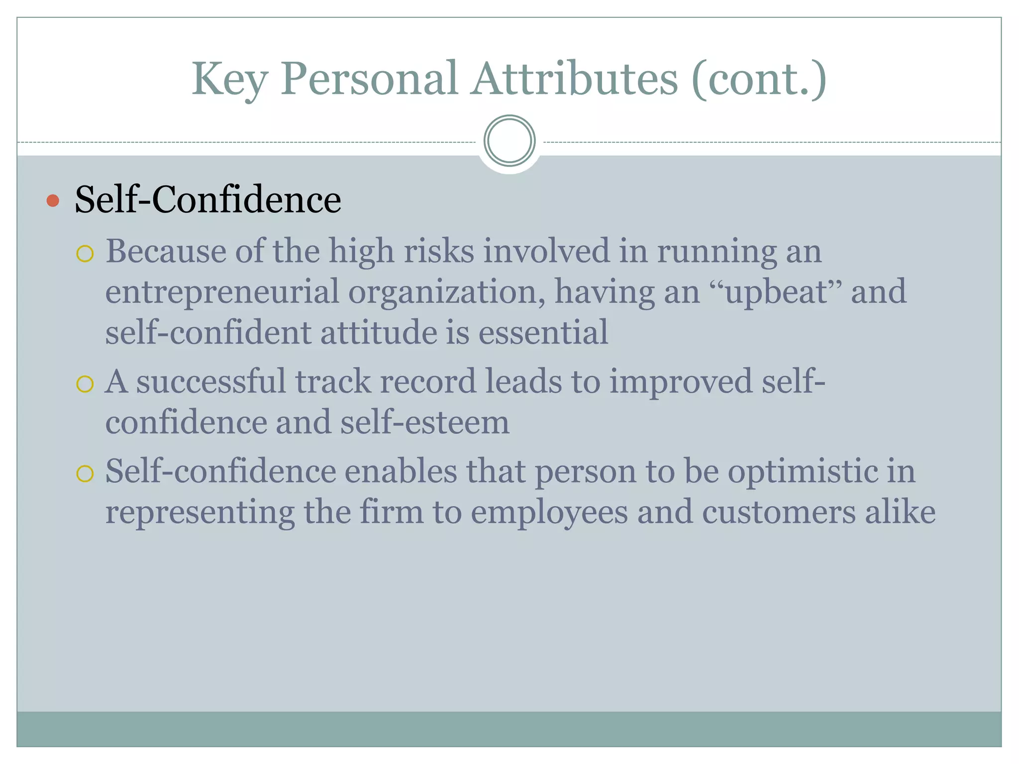 Key Personal Attributes (cont.)
 Self-Confidence
 Because of the high risks involved in running an
entrepreneurial organization, having an “upbeat” and
self-confident attitude is essential
 A successful track record leads to improved self-
confidence and self-esteem
 Self-confidence enables that person to be optimistic in
representing the firm to employees and customers alike
 