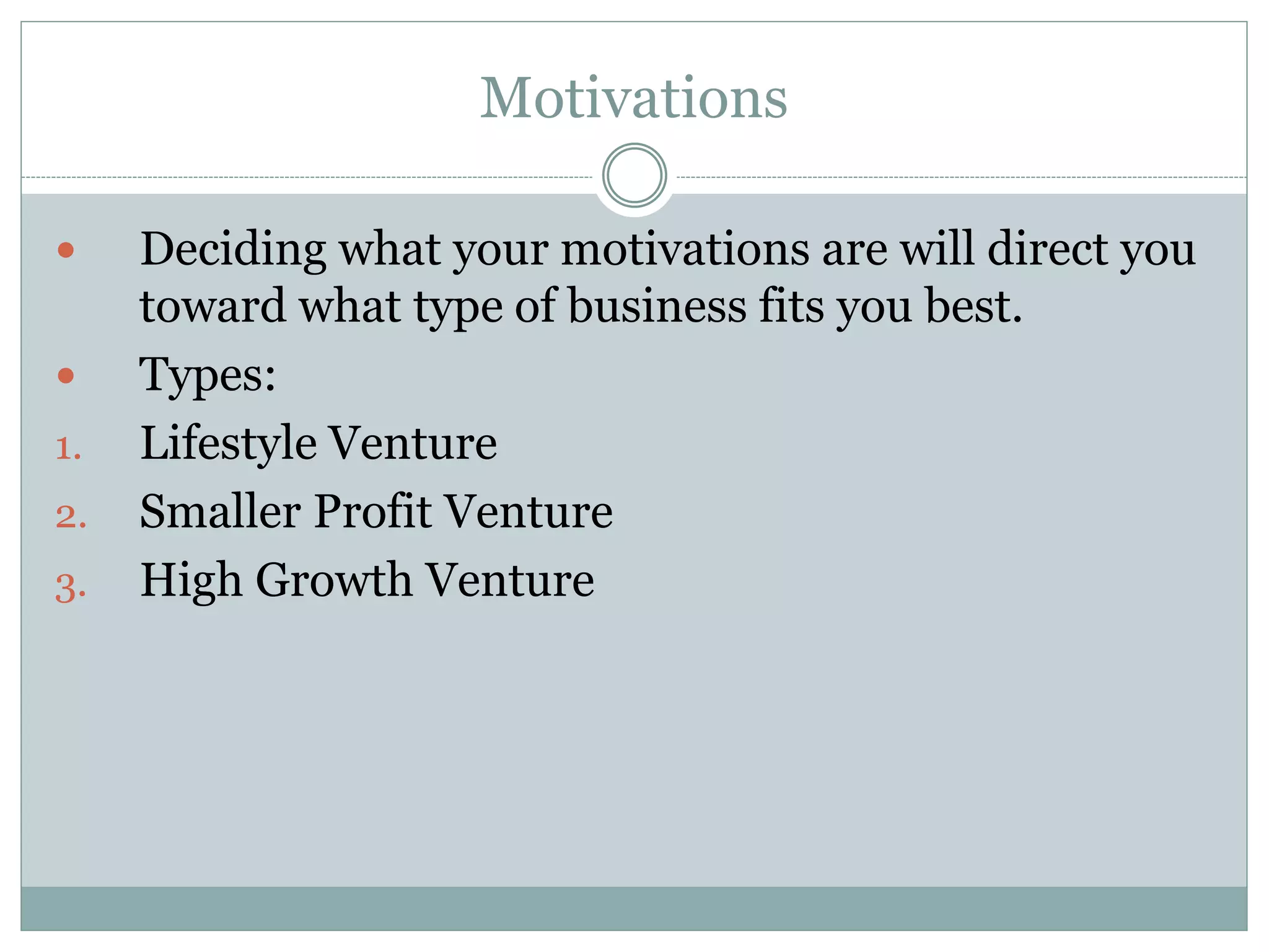 Motivations
 Deciding what your motivations are will direct you
toward what type of business fits you best.
 Types:
1. Lifestyle Venture
2. Smaller Profit Venture
3. High Growth Venture
 