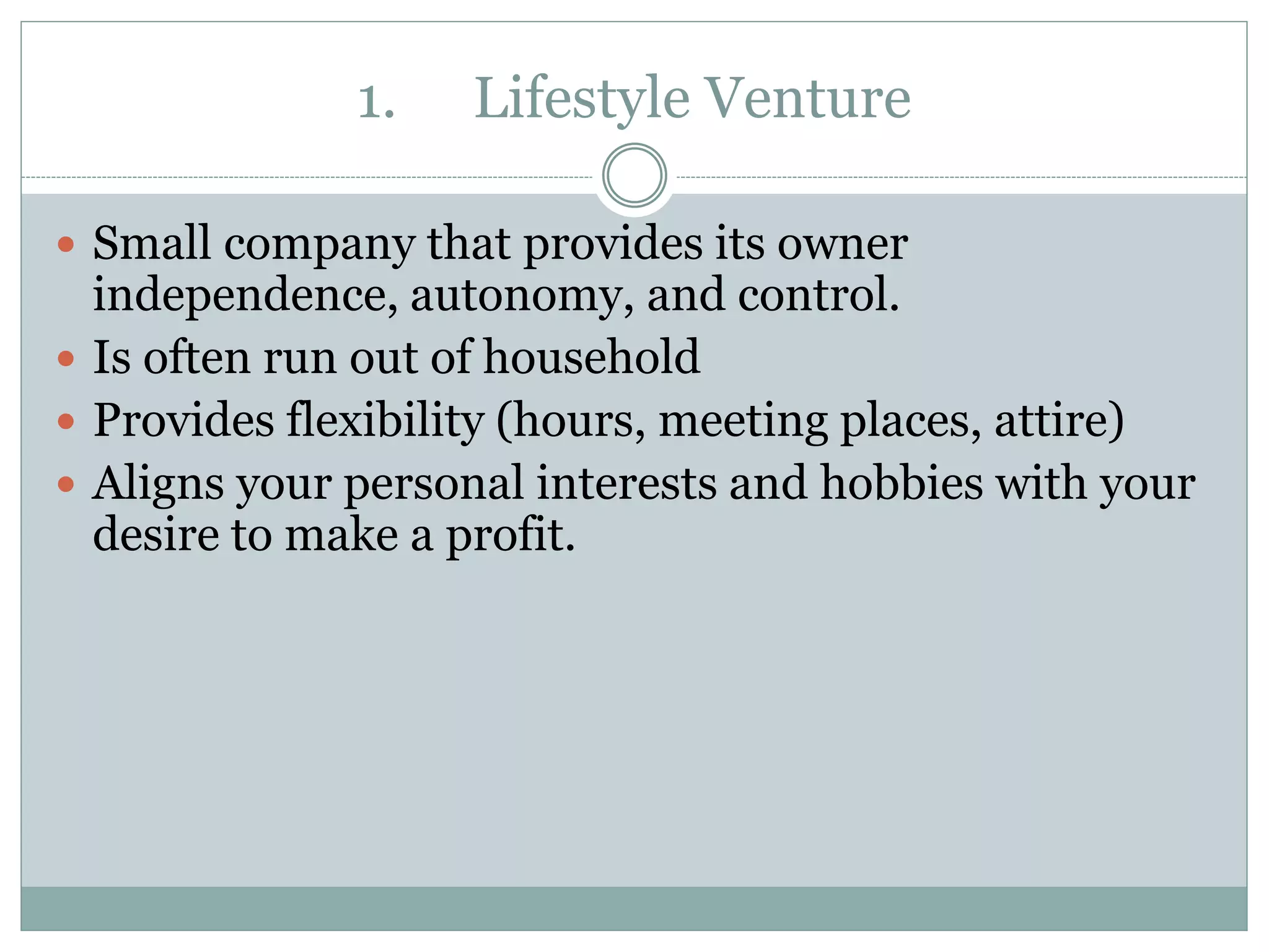 1. Lifestyle Venture
 Small company that provides its owner
independence, autonomy, and control.
 Is often run out of household
 Provides flexibility (hours, meeting places, attire)
 Aligns your personal interests and hobbies with your
desire to make a profit.
 