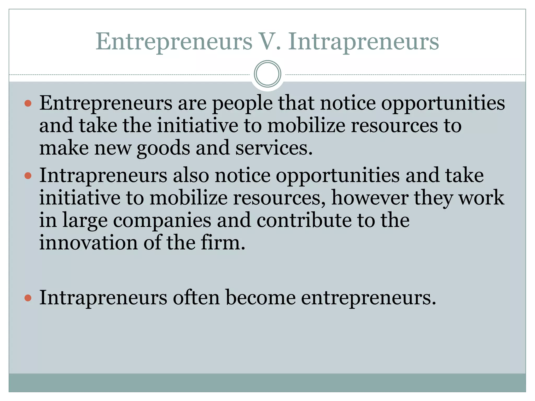 Entrepreneurs V. Intrapreneurs
 Entrepreneurs are people that notice opportunities
and take the initiative to mobilize resources to
make new goods and services.
 Intrapreneurs also notice opportunities and take
initiative to mobilize resources, however they work
in large companies and contribute to the
innovation of the firm.
 Intrapreneurs often become entrepreneurs.
 