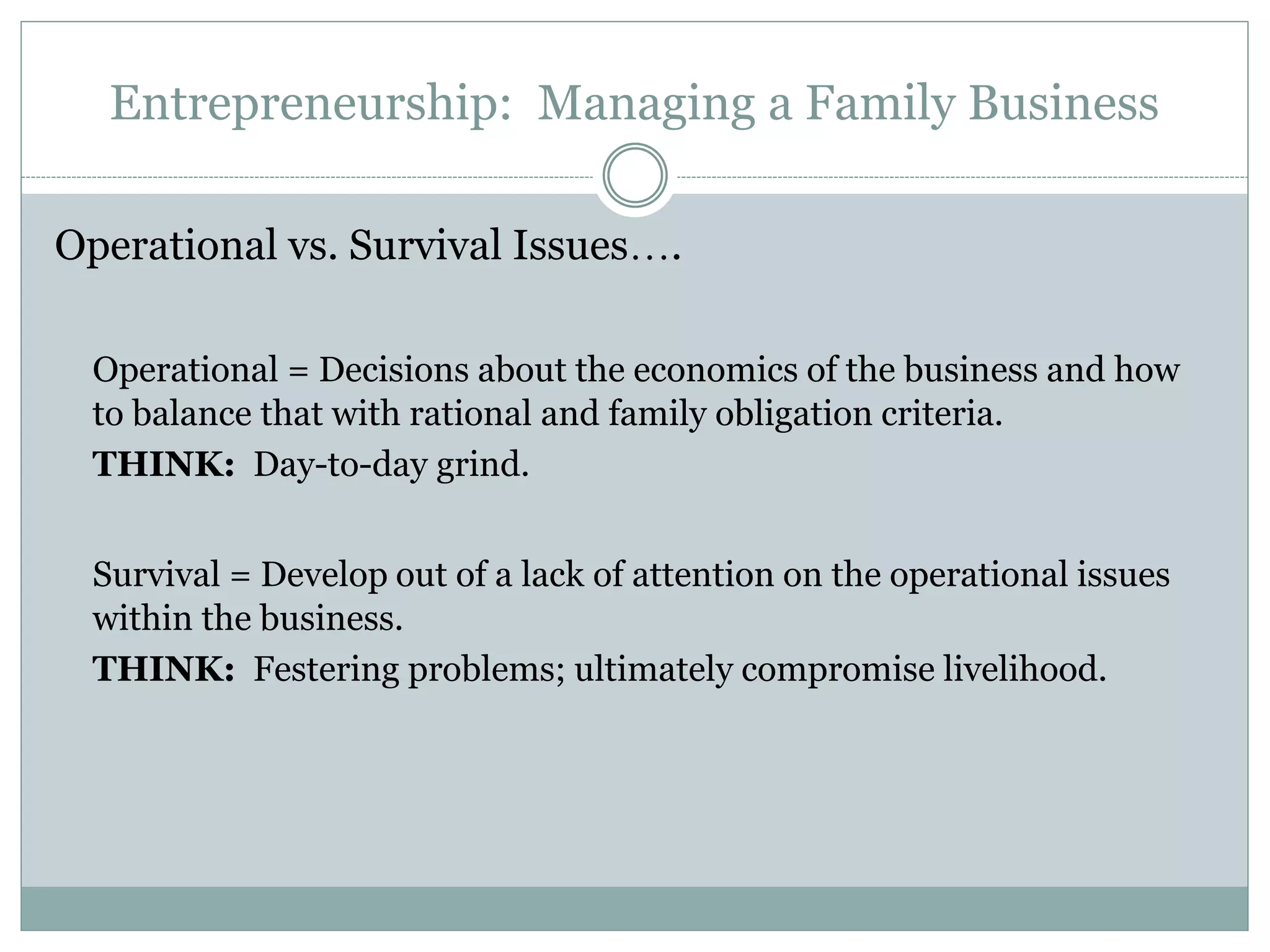 Entrepreneurship: Managing a Family Business
Operational vs. Survival Issues….
Operational = Decisions about the economics of the business and how
to balance that with rational and family obligation criteria.
THINK: Day-to-day grind.
Survival = Develop out of a lack of attention on the operational issues
within the business.
THINK: Festering problems; ultimately compromise livelihood.
 