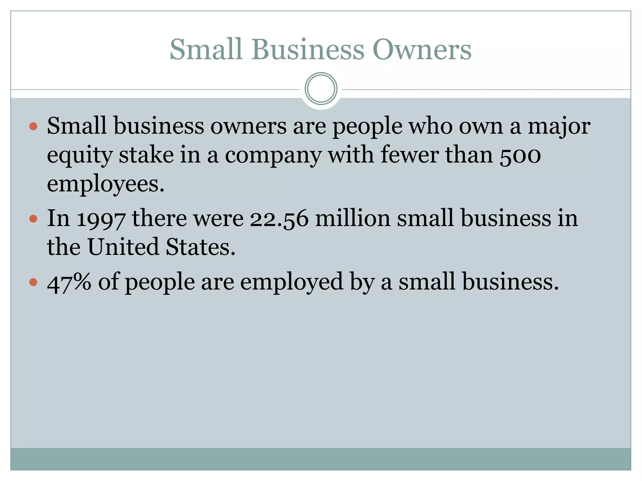 Small Business Owners
 Small business owners are people who own a major
equity stake in a company with fewer than 500
employees.
 In 1997 there were 22.56 million small business in
the United States.
 47% of people are employed by a small business.
 
