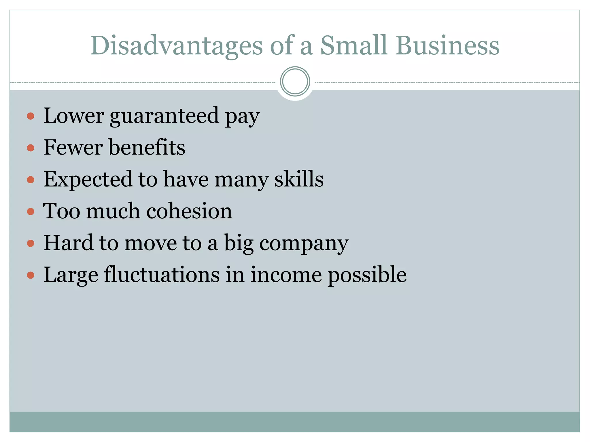 Disadvantages of a Small Business
 Lower guaranteed pay
 Fewer benefits
 Expected to have many skills
 Too much cohesion
 Hard to move to a big company
 Large fluctuations in income possible
 