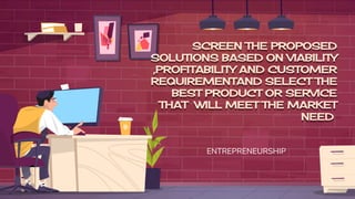 SCREEN THE PROPOSED
SOLUTIONS BASED ON VIABILITY
,PROFITABILITY AND CUSTOMER
REQUIREMENTAND SELECT THE
BEST PRODUCT OR SERVICE
THAT WILL MEET THE MARKET
NEED
ENTREPRENEURSHIP
 