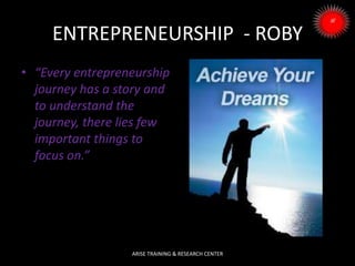 ENTREPRENEURSHIP - ROBY
• “Every entrepreneurship
journey has a story and
to understand the
journey, there lies few
important things to
focus on.”
ARISE TRAINING & RESEARCH CENTER
 