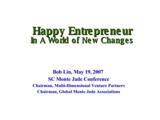 Happy Entrepreneur In A World of New Changes Bob Lin, May 19, 2007  SC Monte Jade Conference Chairman, Multi-Dimensional Venture Partners Chairman, Global Monte Jade Associations 