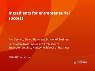 Ingredients for entrepreneurial
success
Jim Dewald, Dean, Haskayne School of Business
Seok-Woo Kwon, Associate Professor of
Entrepreneurship, Haskayne School of Business
January 12, 2017
 