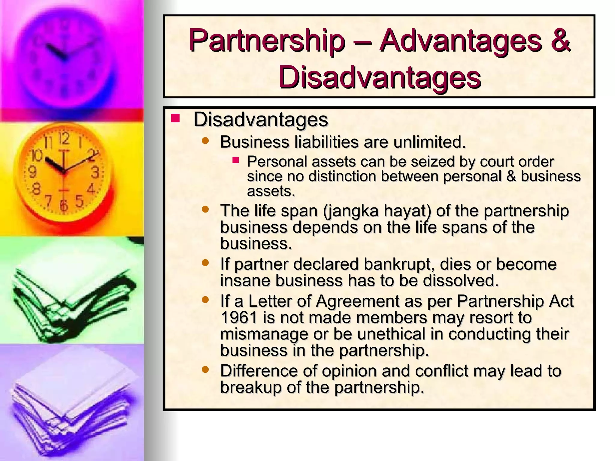 Disadvantages Business liabilities are unlimited. Personal assets can be seized by court order since no distinction between personal & business assets. The life span (jangka hayat) of the partnership business depends on the life spans of the business. If partner declared bankrupt, dies or become insane business has to be dissolved.  If a Letter of Agreement as per Partnership Act 1961 is not made members may resort to mismanage or be unethical in conducting their business in the partnership. Difference of opinion and conflict may lead to breakup of the partnership. Partnership – Advantages & Disadvantages 