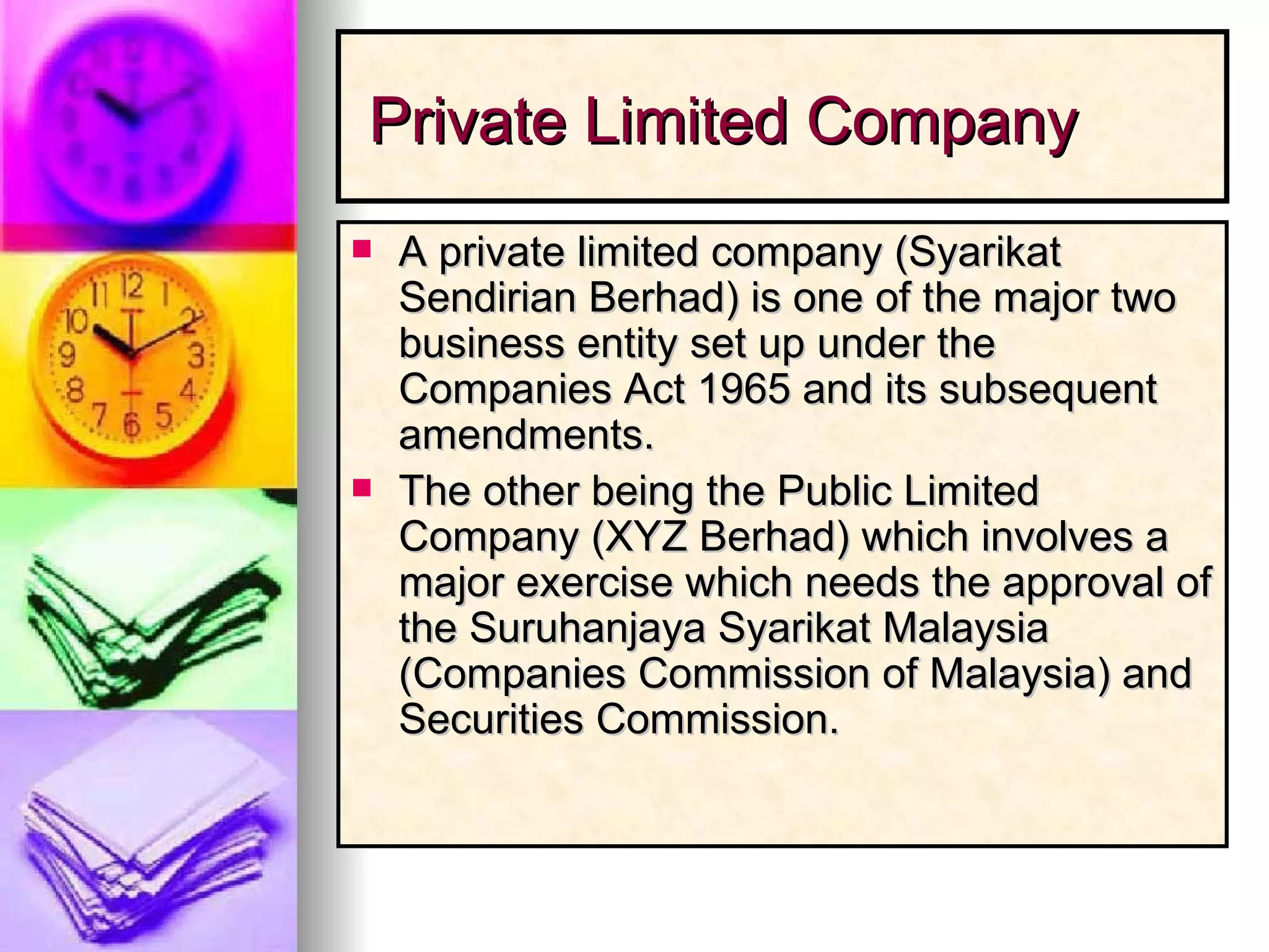 Private Limited Company A private limited company (Syarikat Sendirian Berhad) is one of the major two business entity set up under the Companies Act 1965 and its subsequent amendments.  The other being the Public Limited Company (XYZ Berhad) which involves a major exercise which needs the approval of the Suruhanjaya Syarikat Malaysia (Companies Commission of Malaysia) and Securities Commission.  