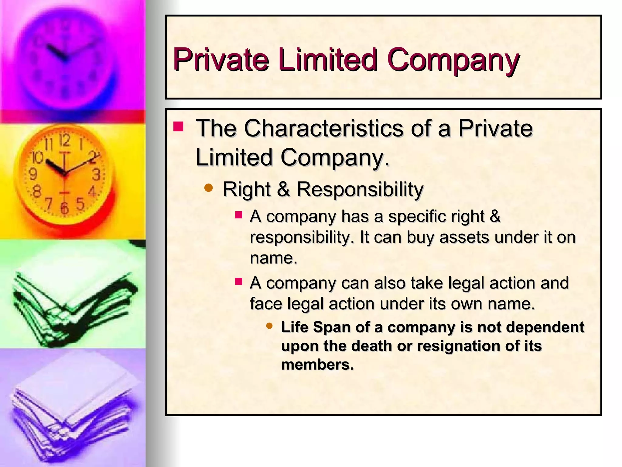 Private Limited Company The Characteristics of a Private Limited Company. Right & Responsibility A company has a specific right & responsibility. It can buy assets under it on name. A company can also take legal action and face legal action under its own name. Life Span of a company is not dependent upon the death or resignation of its members. 