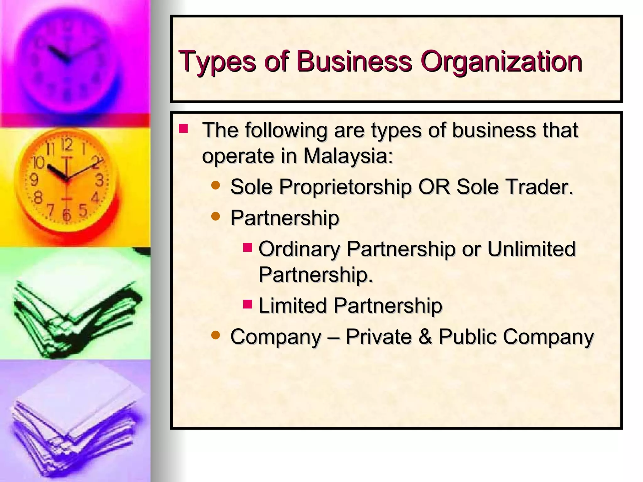 Types of Business Organization The following are types of business that operate in Malaysia: Sole Proprietorship OR Sole Trader. Partnership  Ordinary Partnership or Unlimited Partnership. Limited Partnership Company – Private & Public Company 