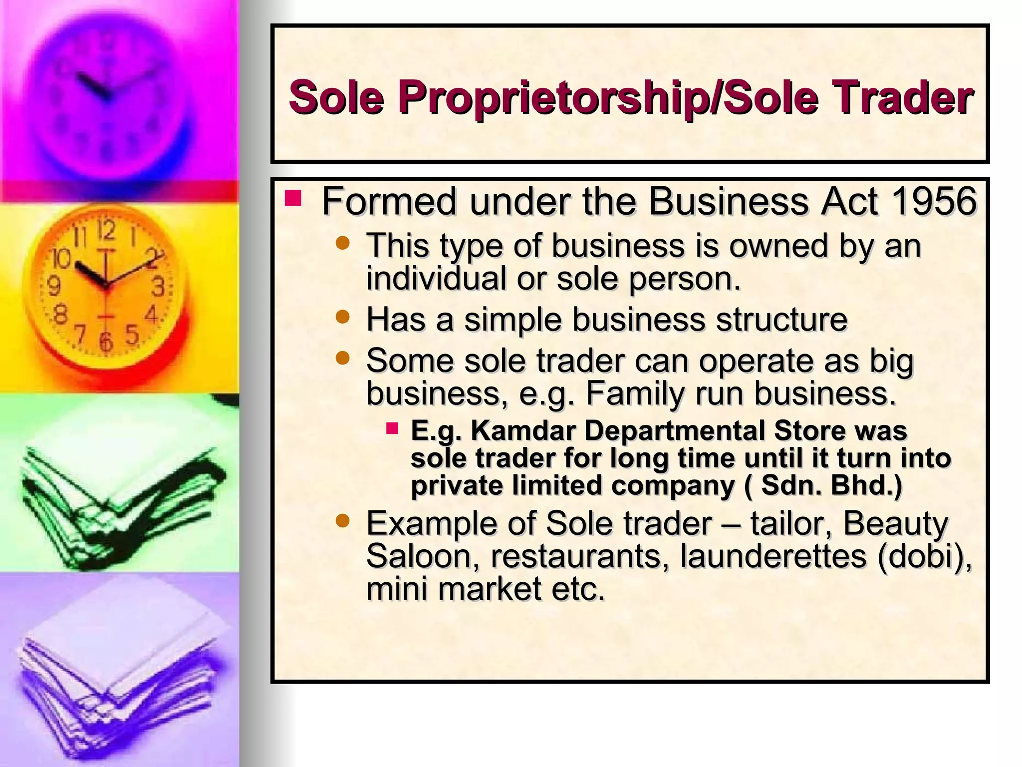 Sole Proprietorship/Sole Trader   Formed under the Business Act 1956  This type of business is owned by an individual or sole person. Has a simple business structure Some sole trader can operate as big business, e.g. Family run business. E.g. Kamdar Departmental Store was  sole trader for long time until it turn into private limited company ( Sdn. Bhd.) Example of Sole trader – tailor, Beauty Saloon, restaurants, launderettes (dobi), mini market etc. 