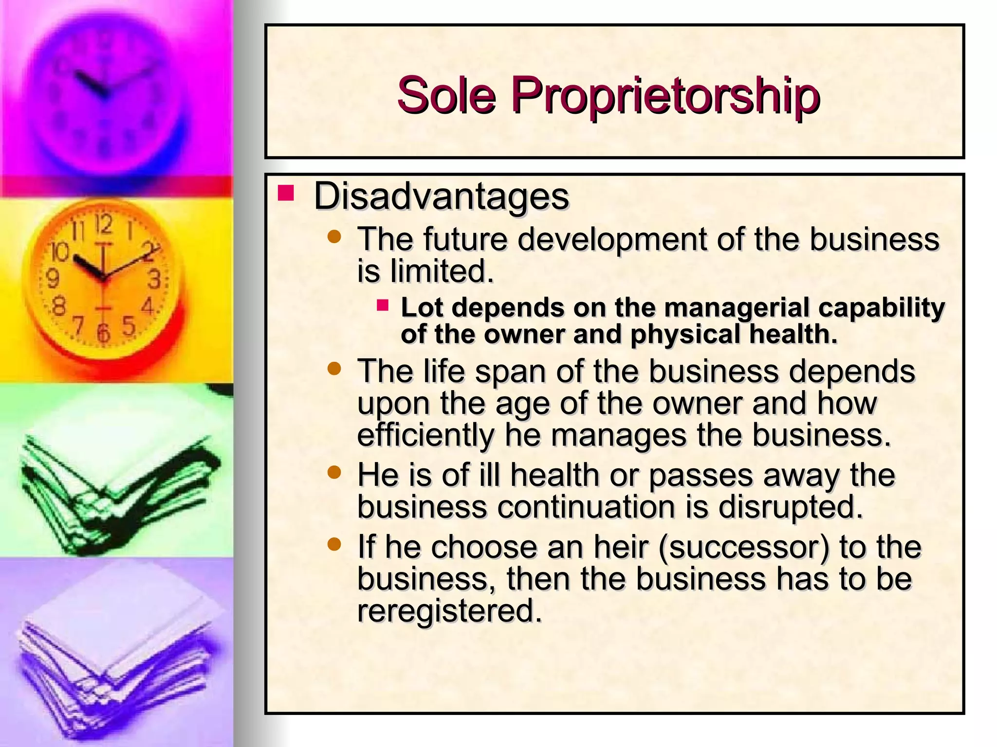 Disadvantages The future development of the business is limited. Lot depends on the managerial capability of the owner and physical health. The life span of the business depends upon the age of the owner and how efficiently he manages the business. He is of ill health or passes away the business continuation is disrupted. If he choose an heir (successor) to the business, then the business has to be reregistered. Sole Proprietorship  