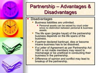 Disadvantages Business liabilities are unlimited. Personal assets can be seized by court order since no distinction between personal & business assets. The life span (jangka hayat) of the partnership business depends on the life spans of the business. If partner declared bankrupt, dies or become insane business has to be dissolved.  If a Letter of Agreement as per Partnership Act 1961 is not made members may resort to mismanage or be unethical in conducting their business in the partnership. Difference of opinion and conflict may lead to breakup of the partnership. Partnership – Advantages & Disadvantages 
