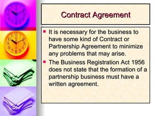 Contract Agreement It is necessary for the business to have some kind of Contract or Partnership Agreement to minimize any problems that may arise. The Business Registration Act 1956 does not state that the formation of a partnership business must have a written agreement. 