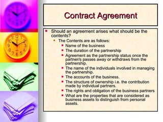 Contract Agreement Should an agreement arises what should be the contents? The Contents are as follows: Name of the business The duration of the partnership  Agreement as the partnership status once the partner/s passes away or withdraws from the partnership. The name of the individuals involved in managing the partnership. The accounts of the business. The structure of ownership i.e. the contribution made by individual partners. The rights and obligation of the business partners What are the properties that are considered as business assets to distinguish from personal assets. 