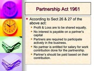 Partnership Act 1961 According to Sect 26 & 27 of the above act: Profit & Loss are to be shared equally. No interest is payable on a partner’s capital Partners are required to participate actively in the business. No partner is entitled for salary for work contribution done for the partnership. Partner’s should be paid based on their contribution. 