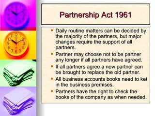 Partnership Act 1961 Daily routine matters can be decided by the majority of the partners, but major changes require the support of all partners. Partner may choose not to be partner any longer if all partners have agreed. If all partners agree a new partner can be brought to replace the old partner. All business accounts books need to ket in the business premises.  Partners have the right to check the books of the company as when needed. 