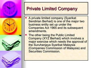 Private Limited Company A private limited company (Syarikat Sendirian Berhad) is one of the major two business entity set up under the Companies Act 1965 and its subsequent amendments.  The other being the Public Limited Company (XYZ Berhad) which involves a major exercise which needs the approval of the Suruhanjaya Syarikat Malaysia (Companies Commission of Malaysia) and Securities Commission.  