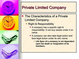 Private Limited Company The Characteristics of a Private Limited Company. Right & Responsibility A company has a specific right & responsibility. It can buy assets under it on name. A company can also take legal action and face legal action under its own name. Life Span of a company is not dependent upon the death or resignation of its members. 