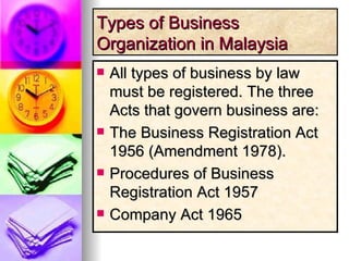 Types of Business Organization in Malaysia All types of business by law must be registered. The three Acts that govern business are: The Business Registration Act 1956 (Amendment 1978). Procedures of Business Registration Act 1957  Company Act 1965 