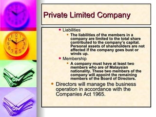 Private Limited Company Liabilities The liabilities of the members in a company are limited to the total share contributed to the company’s capital. Personal assets of shareholders are not affected if the company goes bust or winds up. Membership A company must have at least two members who are of Malaysian nationality. These two members of the company will appoint the remaining members of the Board of Directors. Directors will manage the business operation in accordance with the Companies Act 1965. 