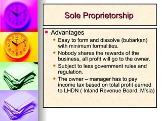 Advantages Easy to form and dissolve (bubarkan) with minimum formalities. Nobody shares the rewards of the business, all profit will go to the owner. Subject to less government rules and regulation. The owner – manager has to pay income tax based on total profit earned to LHDN ( Inland Revenue Board, M’sia) Sole Proprietorship  
