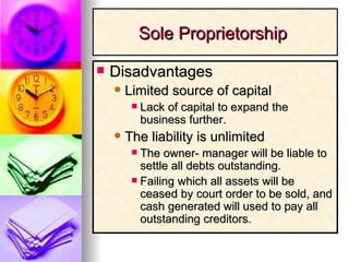 Disadvantages Limited source of capital Lack of capital to expand the business further. The liability is unlimited The owner- manager will be liable to settle all debts outstanding. Failing which all assets will be ceased by court order to be sold, and cash generated will used to pay all outstanding creditors.  Sole Proprietorship  