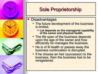 Disadvantages The future development of the business is limited. Lot depends on the managerial capability of the owner and physical health. The life span of the business depends upon the age of the owner and how efficiently he manages the business. He is of ill health or passes away the business continuation is disrupted. If he choose an heir (successor) to the business, then the business has to be reregistered. Sole Proprietorship  