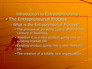 Introduction to Entrepreneurship
The Entrepreneurial Process
– What is the Entrepreneurial Process?
The process of pursuing (going after) a new
venture or business,
Whether it is a new product going into an
existing market OR
Existing product going into a new markets
OR
The creation of a totally new organization.
 