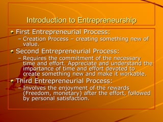 Introduction to Entrepreneurship
First Entrepreneurial Process:
– Creation Process – creating something new of
value.
Second Entrepreneurial Process:
– Requires the commitment of the necessary
time and effort. Appreciate and understand the
importance of time and effort devoted to
create something new and make it workable.
Third Entrepreneurial Process:
– Involves the enjoyment of the rewards
(Freedom, monetary) after the effort, followed
by personal satisfaction.
 