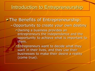 Introduction to Entrepreneurship
The Benefits of Entrepreneurship:
– Opportunity to create your own destiny
Owning a business provides an
entrepreneurs the independence and the
opportunity to achieve what is important to
them.
Entrepreneurs want to decide what they
want in their lives, and they use their
businesses to make their desire a reality
(come true).
 