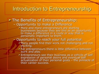 The Benefits of Entrepreneurship:
– Opportunity to make a Difference
More and more entrepreneurs are starting
businesses because they see this as an opportunity
to make a difference in a route or way that is
personally important to them.
– Opportunity to reach your full potential.
Many people find their work not challenging and not
exciting.
For entrepreneurs there is little difference between
work and play.
Entrepreneurs see their business as a vehicle of self
expression of personal desire and eventual self
actualization of their personal goals – the pinnacle of
their career success.
Introduction to Entrepreneurship
 