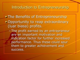 The Benefits of Entrepreneurship
Opportunity to reap extraordinary
(luar biasa) profits.
– The profit earned by an entrepreneur
are an important motivation and
indication factor for further increased
performance. Thus these could spur
them to greater achievement and
success.
Introduction to Entrepreneurship
 